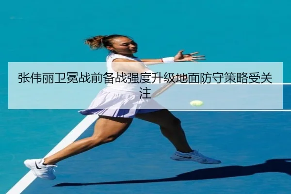 张伟丽卫冕战前备战强度升级地面防守策略受关注