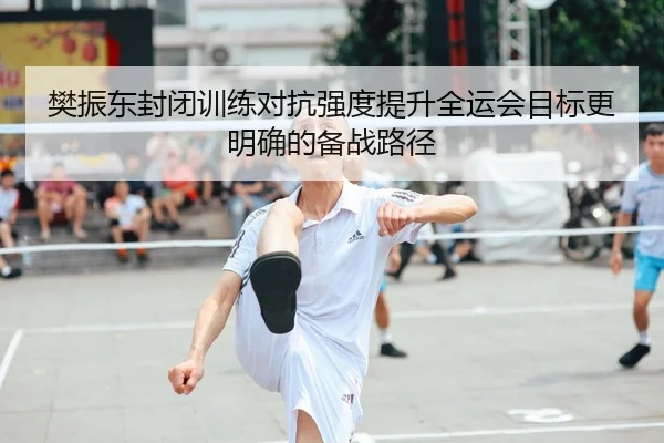樊振东封闭训练对抗强度提升全运会目标更明确的备战路径