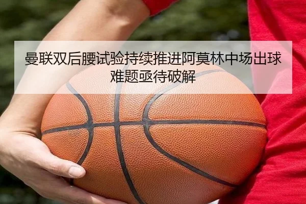 曼联双后腰试验持续推进阿莫林中场出球难题亟待破解