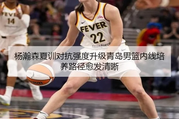 杨瀚森夏训对抗强度升级青岛男篮内线培养路径愈发清晰