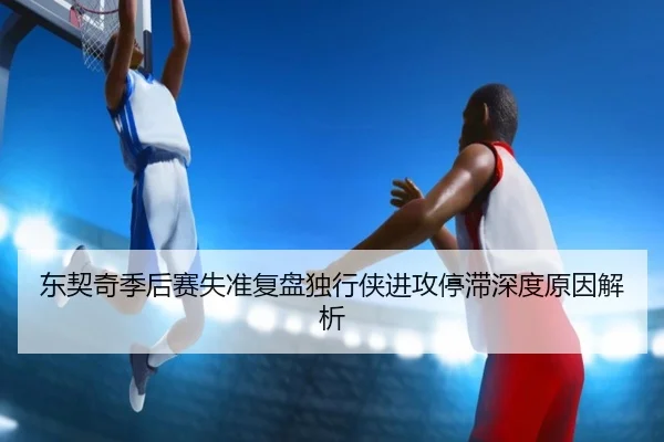 东契奇季后赛失准复盘独行侠进攻停滞深度原因解析