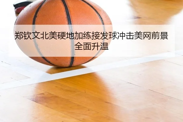 郑钦文北美硬地加练接发球冲击美网前景全面升温